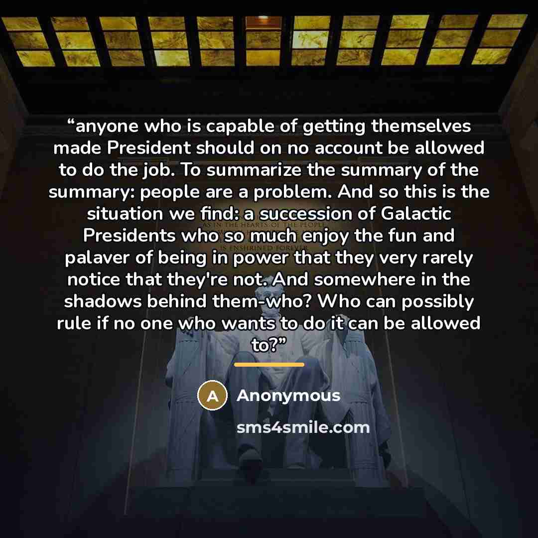“anyone who is capable of getting themselves made President should on no account be allowed to do the job. To summarize the summary of the summary: people are a problem. And so this is the situation we find: a succession of Galactic Presidents who so much enjoy the fun and palaver of being in power…” quote by Anonymous