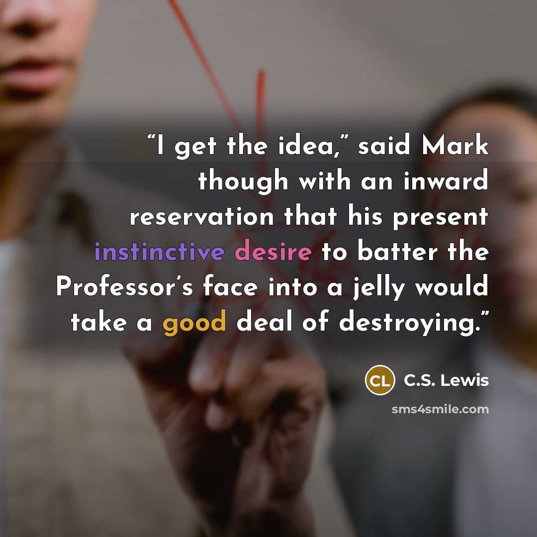 “I get the idea,” said Mark though with an inward reservation that his present instinctive desire to batter the Professor’s face into a jelly would take a good deal of destroying.” quote by C.S. Lewis