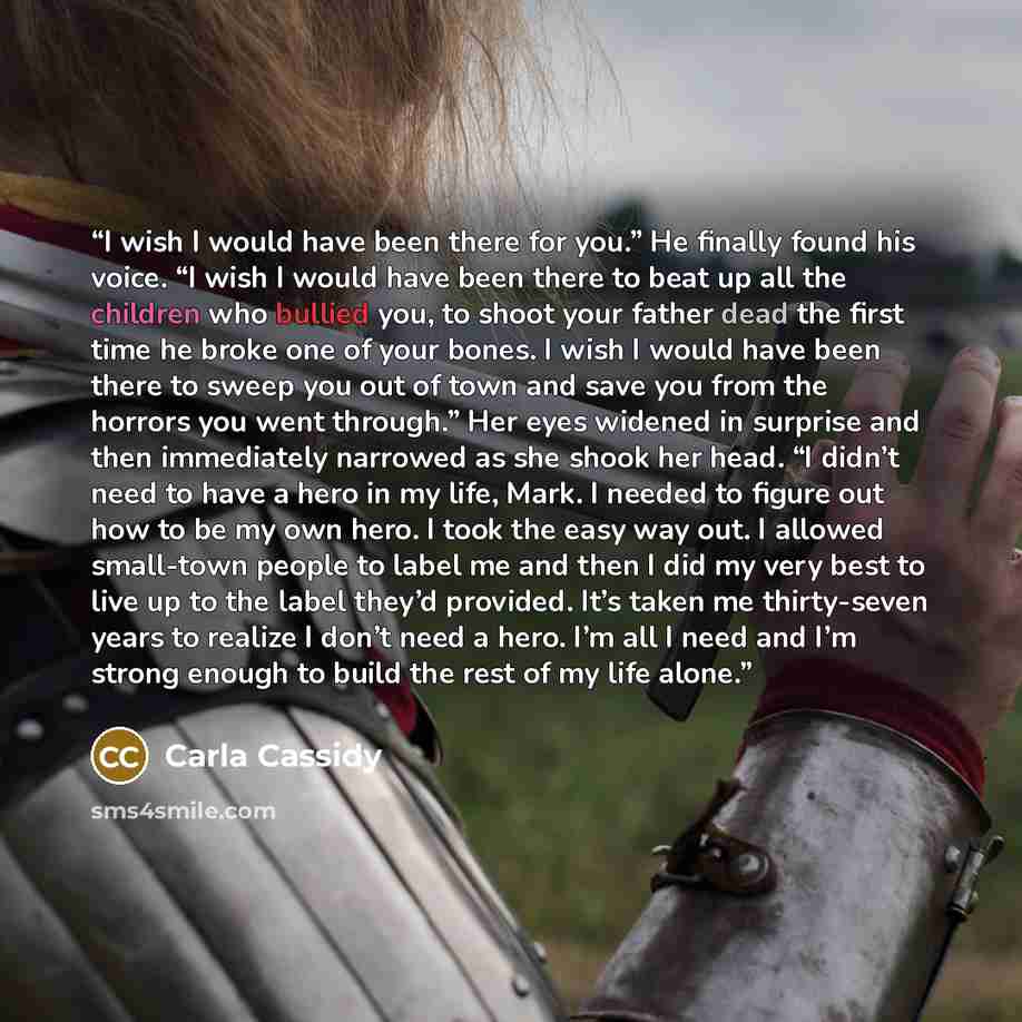 “I wish I would have been there for you.” He finally found his voice. “I wish I would have been there to beat up all the children who bullied you, to shoot your father dead the first time he broke one of your bones. I wish I would have been there to sweep you out of town and save you from the…” quote by Carla Cassidy