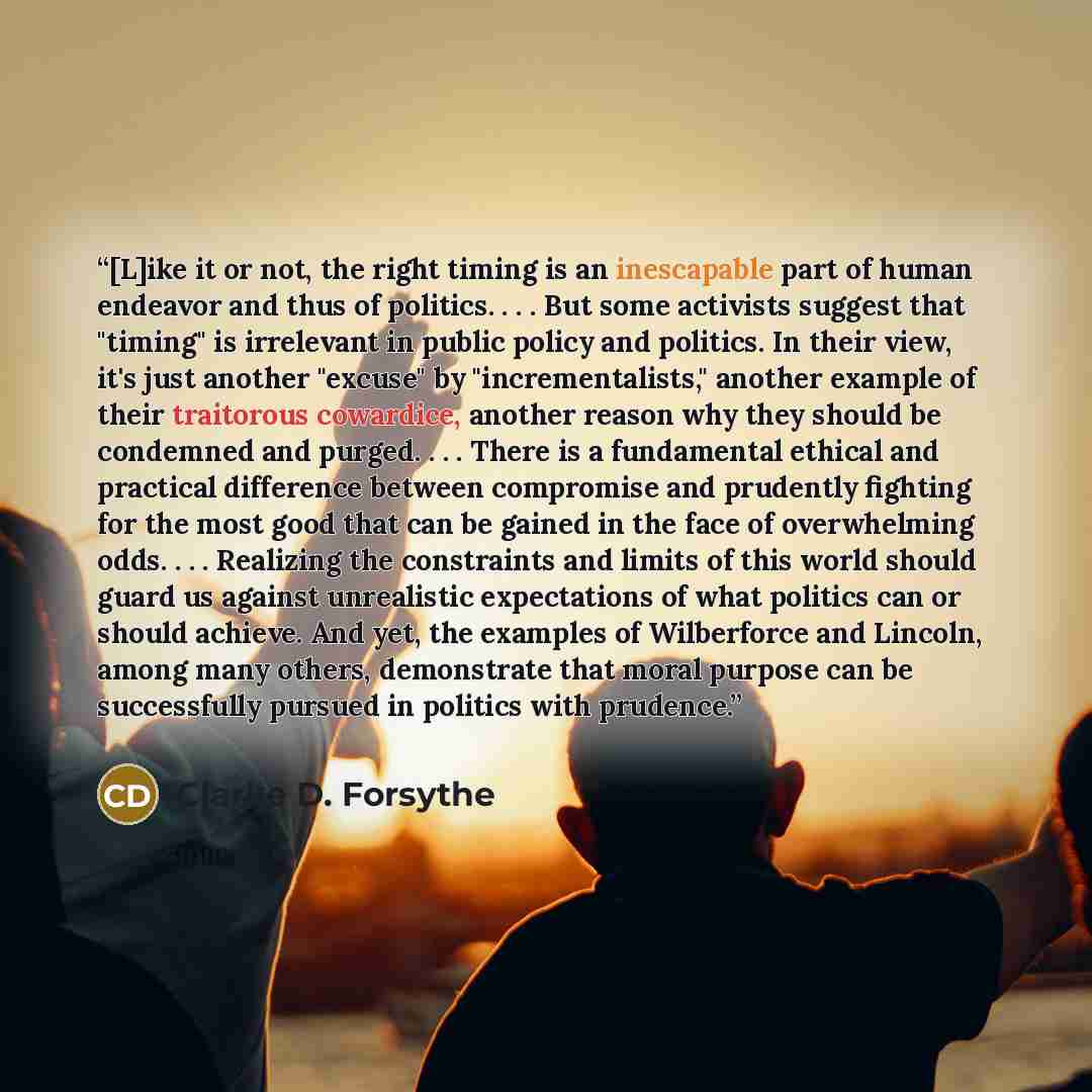 “[L]ike it or not, the right timing is an inescapable part of human endeavor and thus of politics. . . . But some activists suggest that "timing" is irrelevant in public policy and politics. In their view, it's just another "excuse" by "incrementalists," another example of their traitorous…” quote by Clarke D. Forsythe