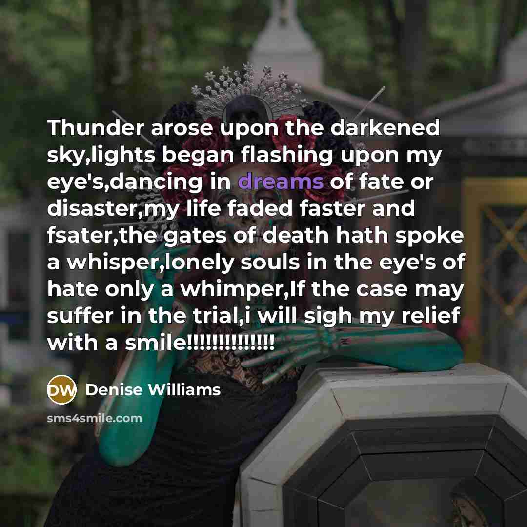 “Thunder arose upon the darkened sky,lights began flashing upon my eye's,dancing in dreams of fate or disaster,my life faded faster and fsater,the gates of death hath spoke a whisper,lonely souls in the eye's of hate only a whimper,If the case may suffer in the trial,i will sigh my relief with a…” quote by Denise Williams