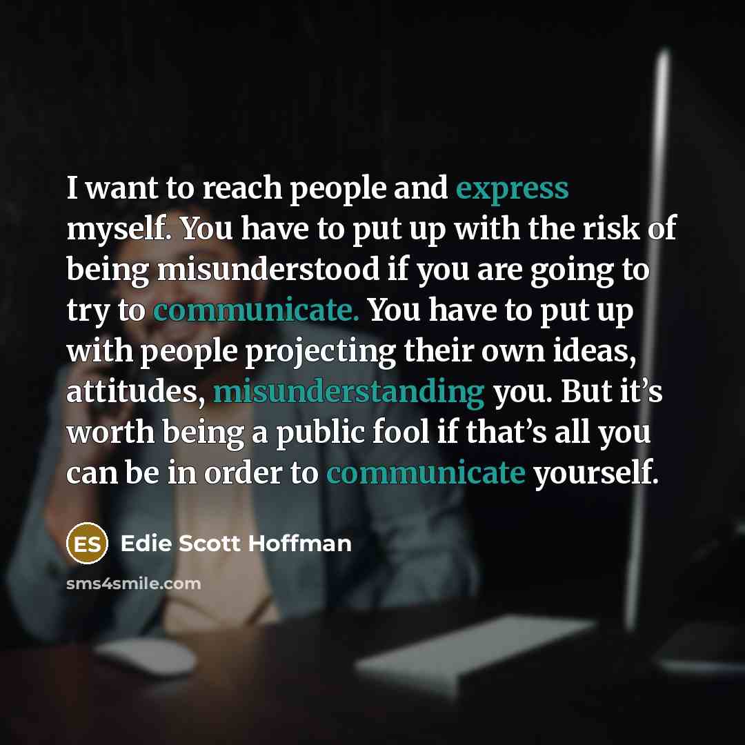 “I want to reach people and express myself. You have to put up with the risk of being misunderstood if you are going to try to communicate. You have to put up with people projecting their own ideas, attitudes, misunderstanding you. But it’s worth being a public fool if that’s all you can be in…” quote by Edie Scott Hoffman