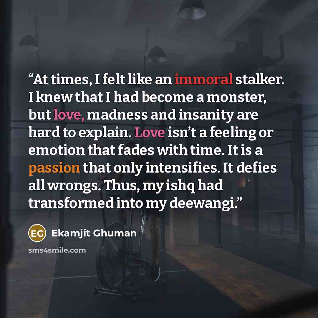 “At times, I felt like an immoral stalker. I knew that I had become a monster, but love, madness and insanity are hard to explain. Love isn’t a feeling or emotion that fades with time. It is a passion that only intensifies. It defies all wrongs. Thus, my ishq had transformed into my deewangi.” quote by Ekamjit Ghuman