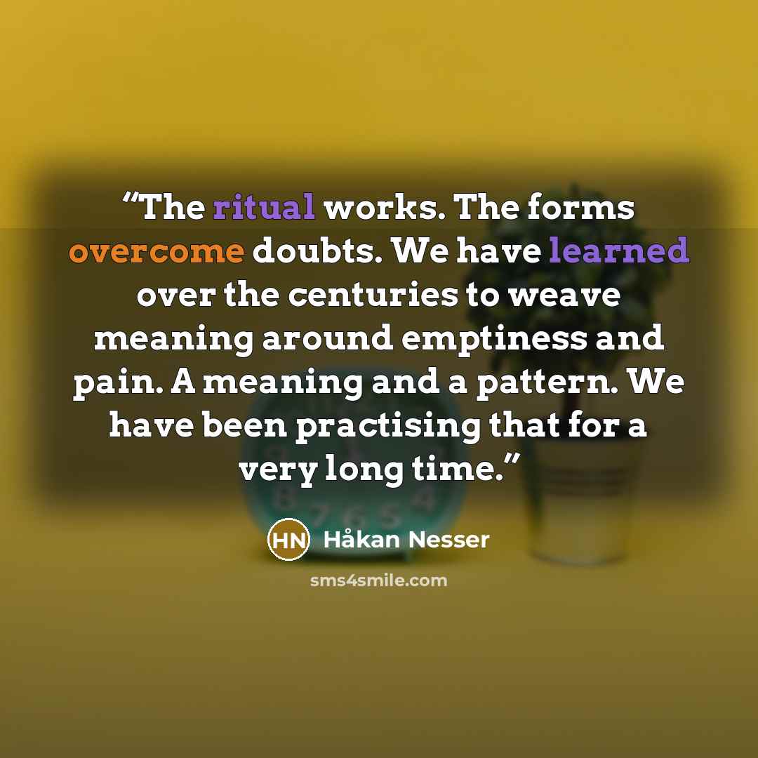“The ritual works. The forms overcome doubts. We have learned over the centuries to weave meaning around emptiness and pain. A meaning and a pattern. We have been practising that for a very long time.” quote by Håkan Nesser