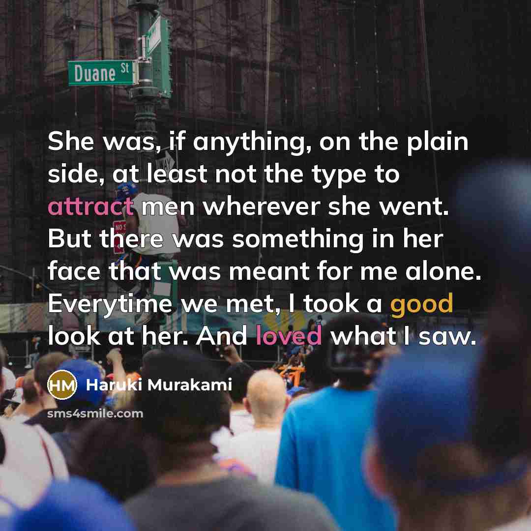 “She was, if anything, on the plain side, at least not the type to attract men wherever she went. But there was something in her face that was meant for me alone. Everytime we met, I took a good look at her. And loved what I saw.” quote by Haruki Murakami