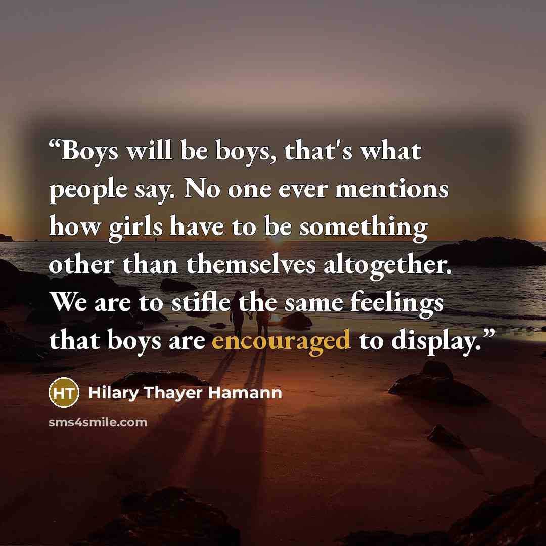 “Boys will be boys, that's what people say. No one ever mentions how girls have to be something other than themselves altogether. We are to stifle the same feelings that boys are encouraged to display.” quote by Hilary Thayer Hamann