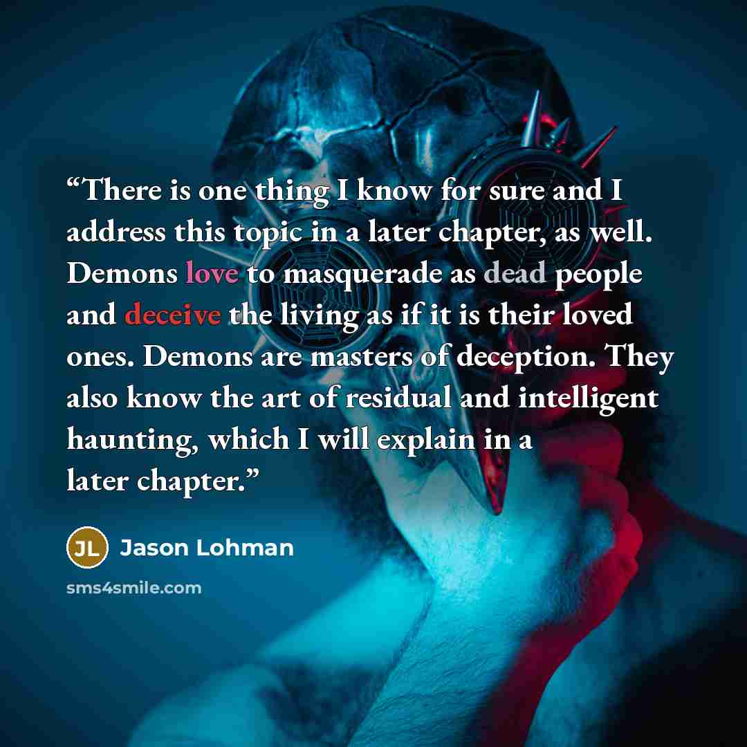 “There is one thing I know for sure and I address this topic in a later chapter, as well. Demons love to masquerade as dead people and deceive the living as if it is their loved ones. Demons are masters of deception. They also know the art of residual and intelligent haunting, which I will explain…” quote by Jason Lohman