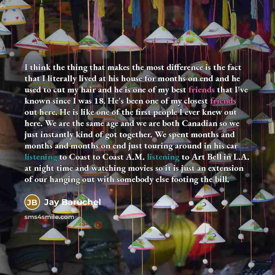 “I think the thing that makes the most difference is the fact that I literally lived at his house for months on end and he used to cut my hair and he is one of my best friends that I've known since I was 18. He's been one of my closest friends out here. He is like one of the first people I ever…” quote by Jay Baruchel