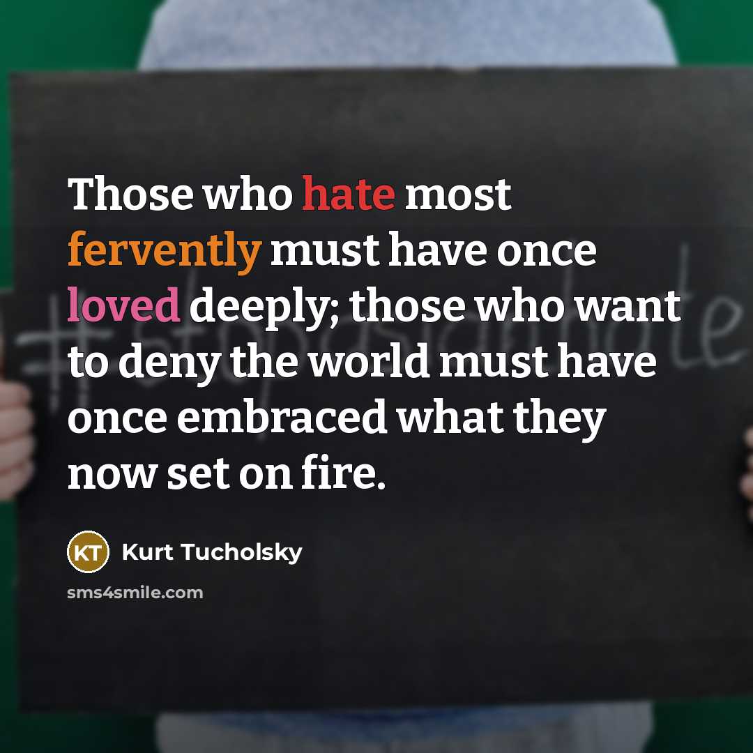 “Those who hate most fervently must have once loved deeply; those who want to deny the world must have once embraced what they now set on fire.” quote by Kurt Tucholsky
