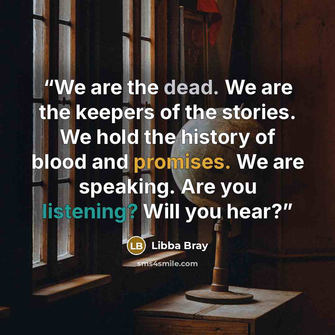 “We are the dead. We are the keepers of the stories. We hold the history of blood and promises. We are speaking. Are you listening? Will you hear?” quote by Libba Bray