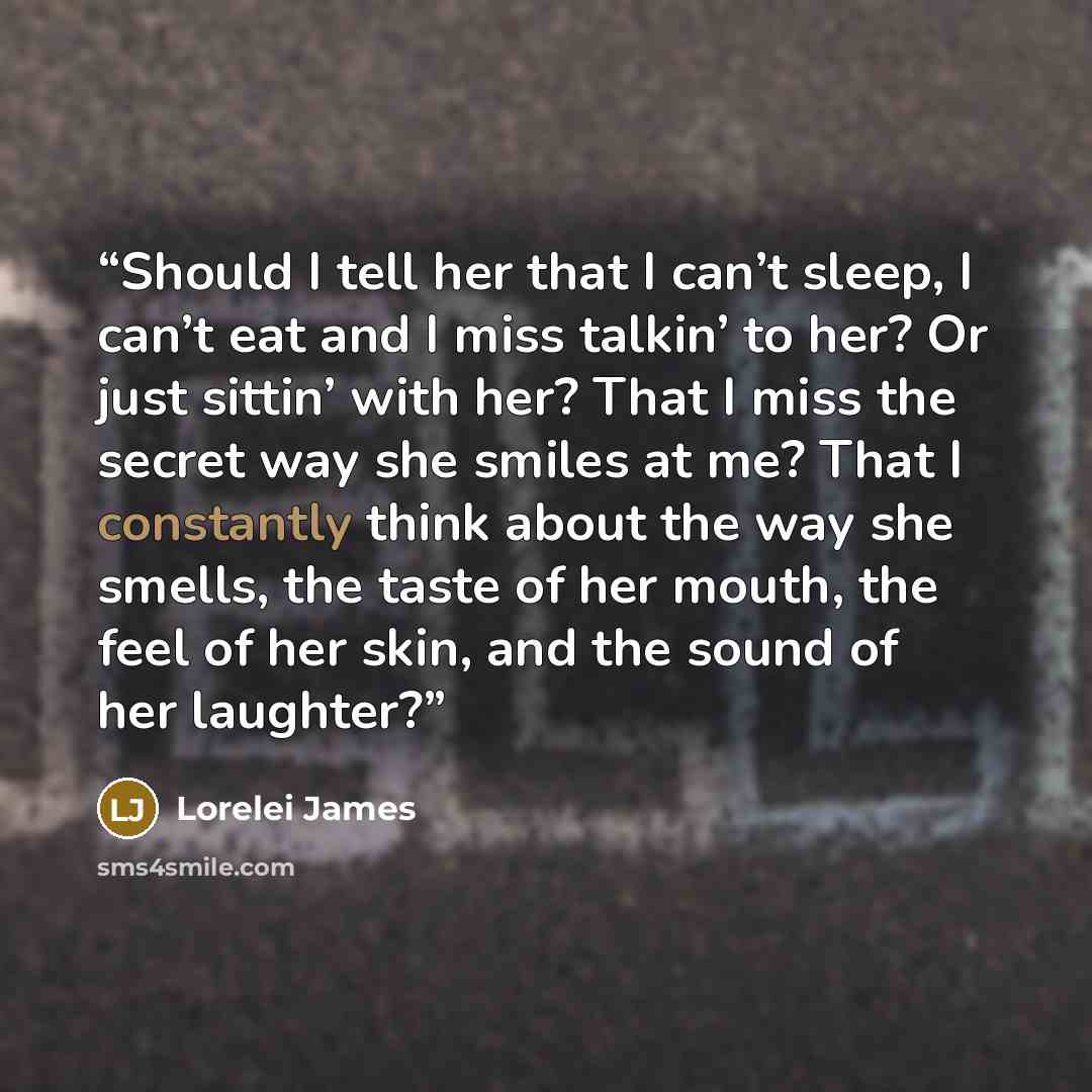 “Should I tell her that I can’t sleep, I can’t eat and I miss talkin’ to her? Or just sittin’ with her? That I miss the secret way she smiles at me? That I constantly think about the way she smells, the taste of her mouth, the feel of her skin, and the sound of her laughter?” quote by Lorelei James
