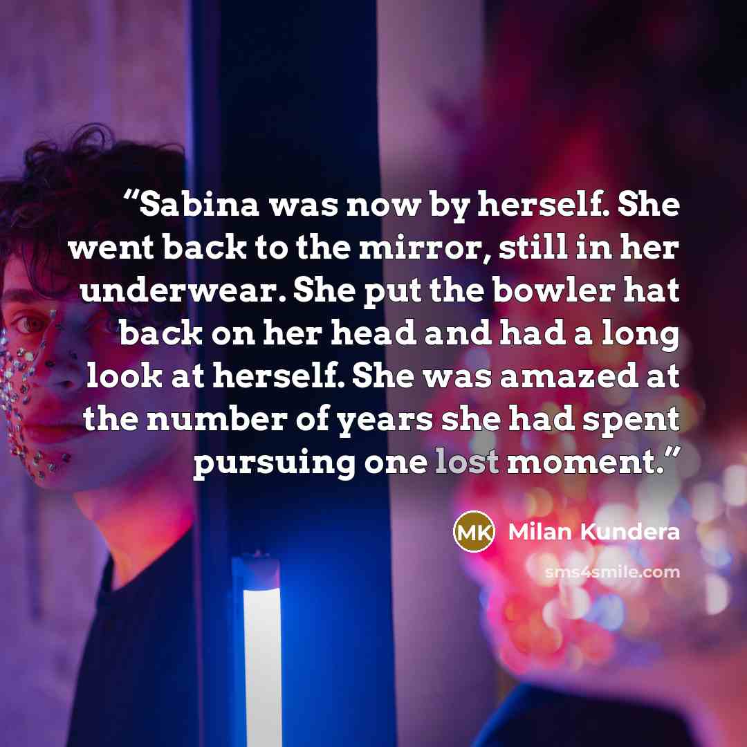 “Sabina was now by herself. She went back to the mirror, still in her underwear. She put the bowler hat back on her head and had a long look at herself. She was amazed at the number of years she had spent pursuing one lost moment.” quote by Milan Kundera