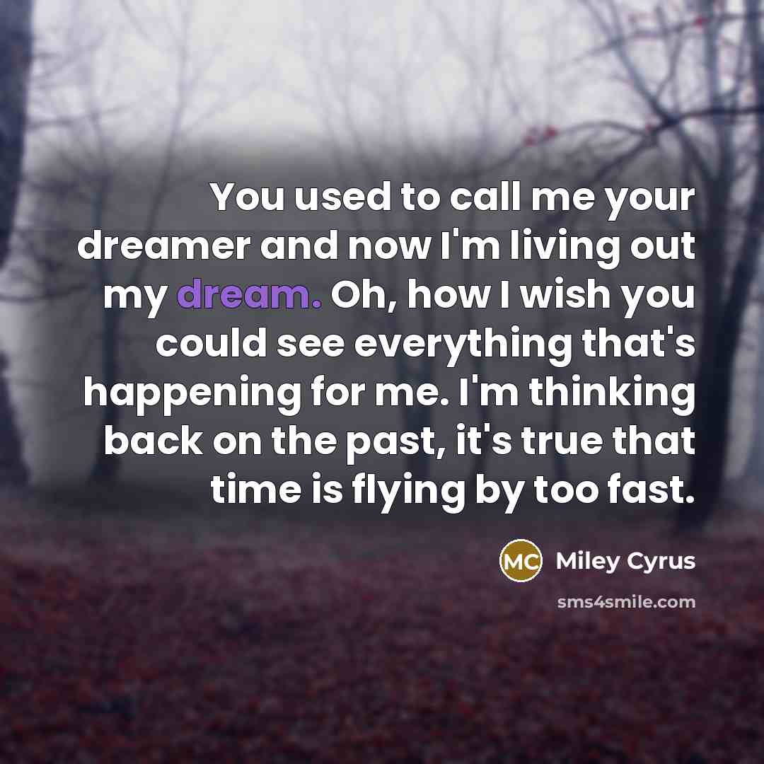 “You used to call me your dreamer and now I'm living out my dream. Oh, how I wish you could see everything that's happening for me. I'm thinking back on the past, it's true that time is flying by too fast.” quote by Miley Cyrus