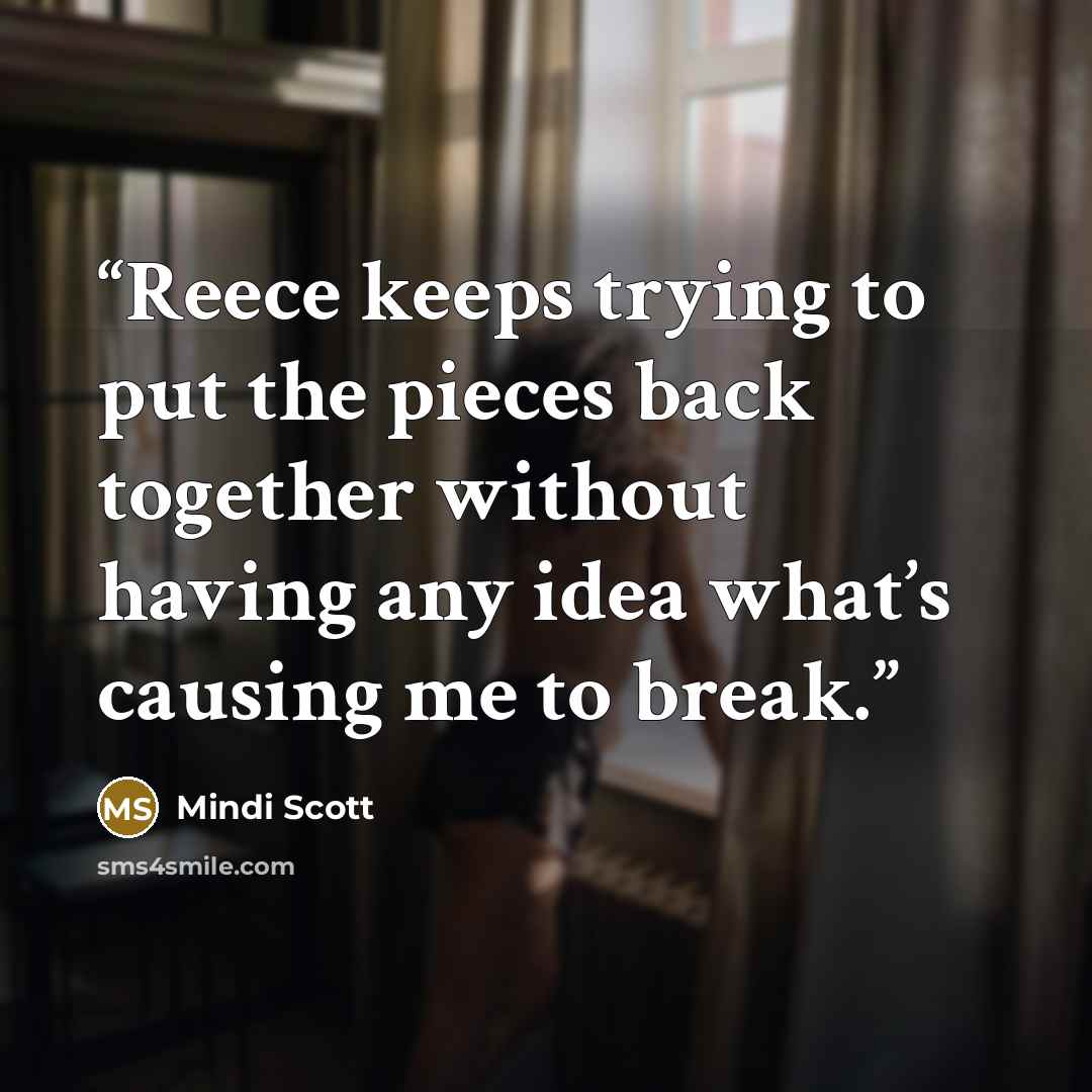 “Reece keeps trying to put the pieces back together without having any idea what’s causing me to break.” quote by Mindi Scott