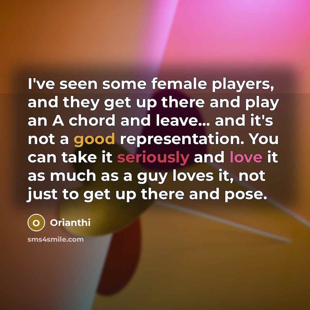 “I've seen some female players, and they get up there and play an A chord and leave... and it's not a good representation. You can take it seriously and love it as much as a guy loves it, not just to get up there and pose.” quote by Orianthi