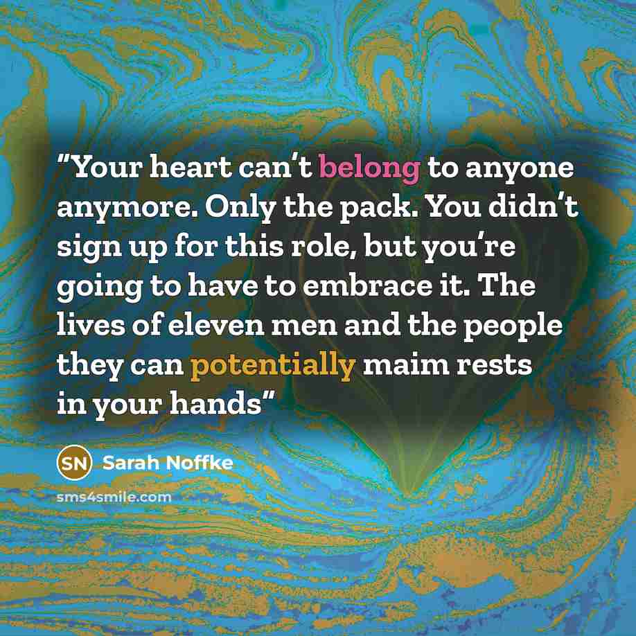“Your heart can’t belong to anyone anymore. Only the pack. You didn’t sign up for this role, but you’re going to have to embrace it. The lives of eleven men and the people they can potentially maim rests in your hands” quote by Sarah Noffke