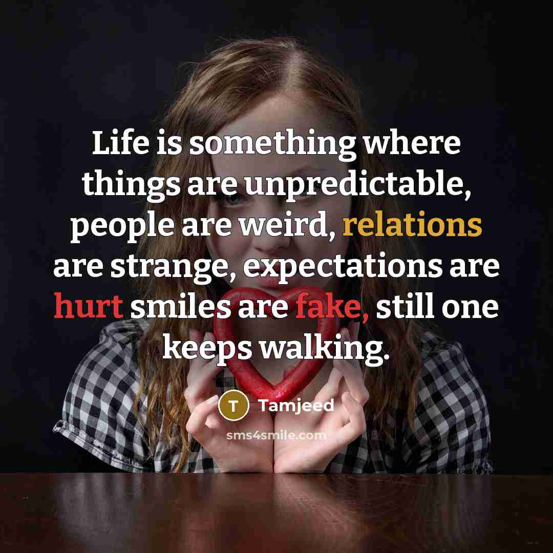 “Life is something where things are unpredictable, people are weird, relations are strange, expectations are hurt smiles are fake, still one keeps walking.” quote by Tamjeed