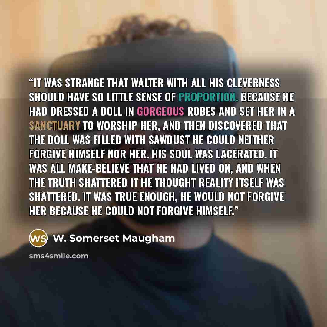 “It was strange that Walter with all his cleverness should have so little sense of proportion. Because he had dressed a doll in gorgeous robes and set her in a sanctuary to worship her, and then discovered that the doll was filled with sawdust he could neither forgive himself nor her. His soul was…” quote by W. Somerset Maugham