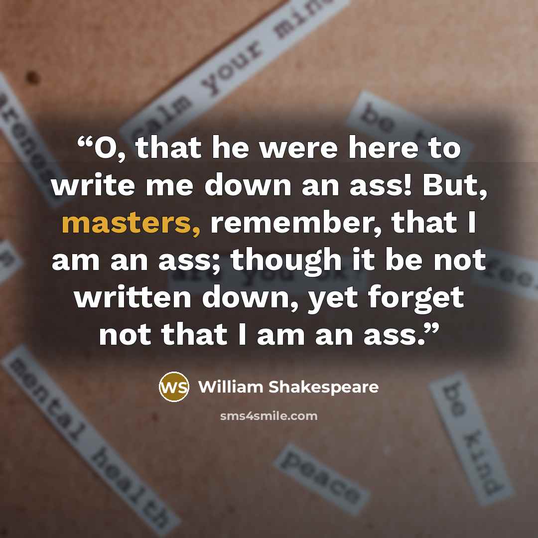 “O, that he were here to write me down an ass! But, masters, remember, that I am an ass; though it be not written down, yet forget not that I am an ass.” quote by William Shakespeare