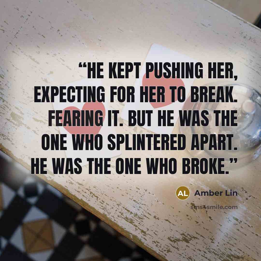 “He kept pushing her, expecting for her to break. Fearing it. But he was the one who splintered apart. He was the one who broke.” quote by Amber Lin