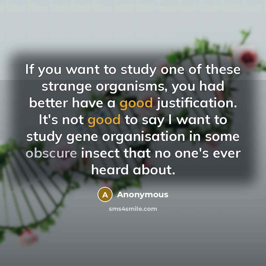 “If you want to study one of these strange organisms, you had better have a good justification. It's not good to say I want to study gene organisation in some obscure insect that no one's ever heard about.” quote by Anonymous