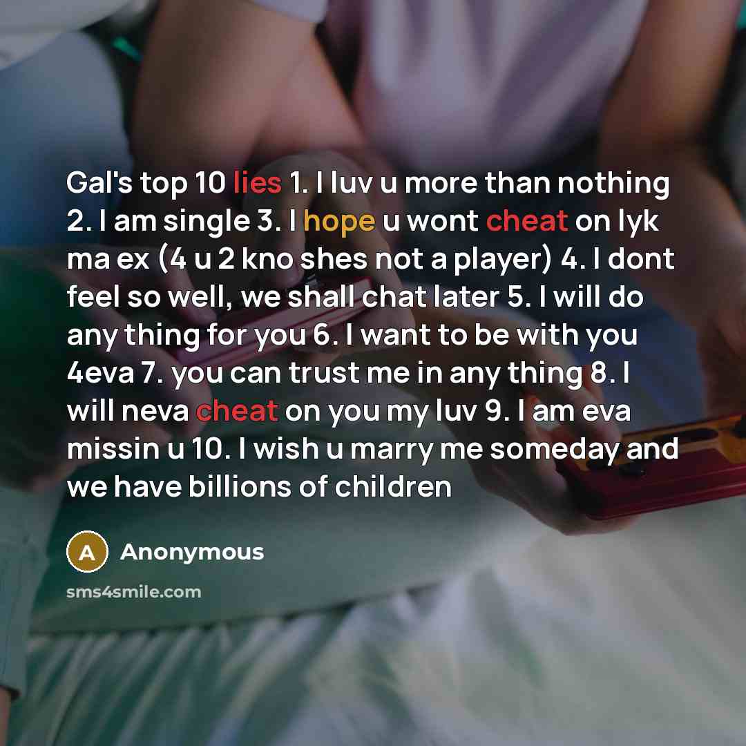 “Gal's top 10 lies 1. I luv u more than nothing 2. I am single 3. I hope u wont cheat on lyk ma ex (4 u 2 kno shes not a player) 4. I dont feel so well, we shall chat later 5. I will do any thing for you 6. I want to be with you 4eva 7. you can trust me in any thing 8. I will neva cheat on you my…” quote by Anonymous