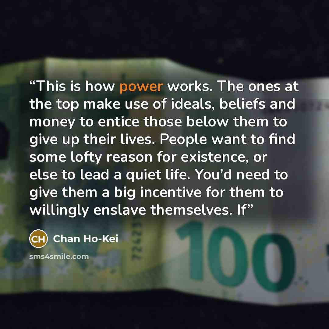 “This is how power works. The ones at the top make use of ideals, beliefs and money to entice those below them to give up their lives. People want to find some lofty reason for existence, or else to lead a quiet life. You’d need to give them a big incentive for them to willingly enslave themselves…” quote by Chan Ho-Kei