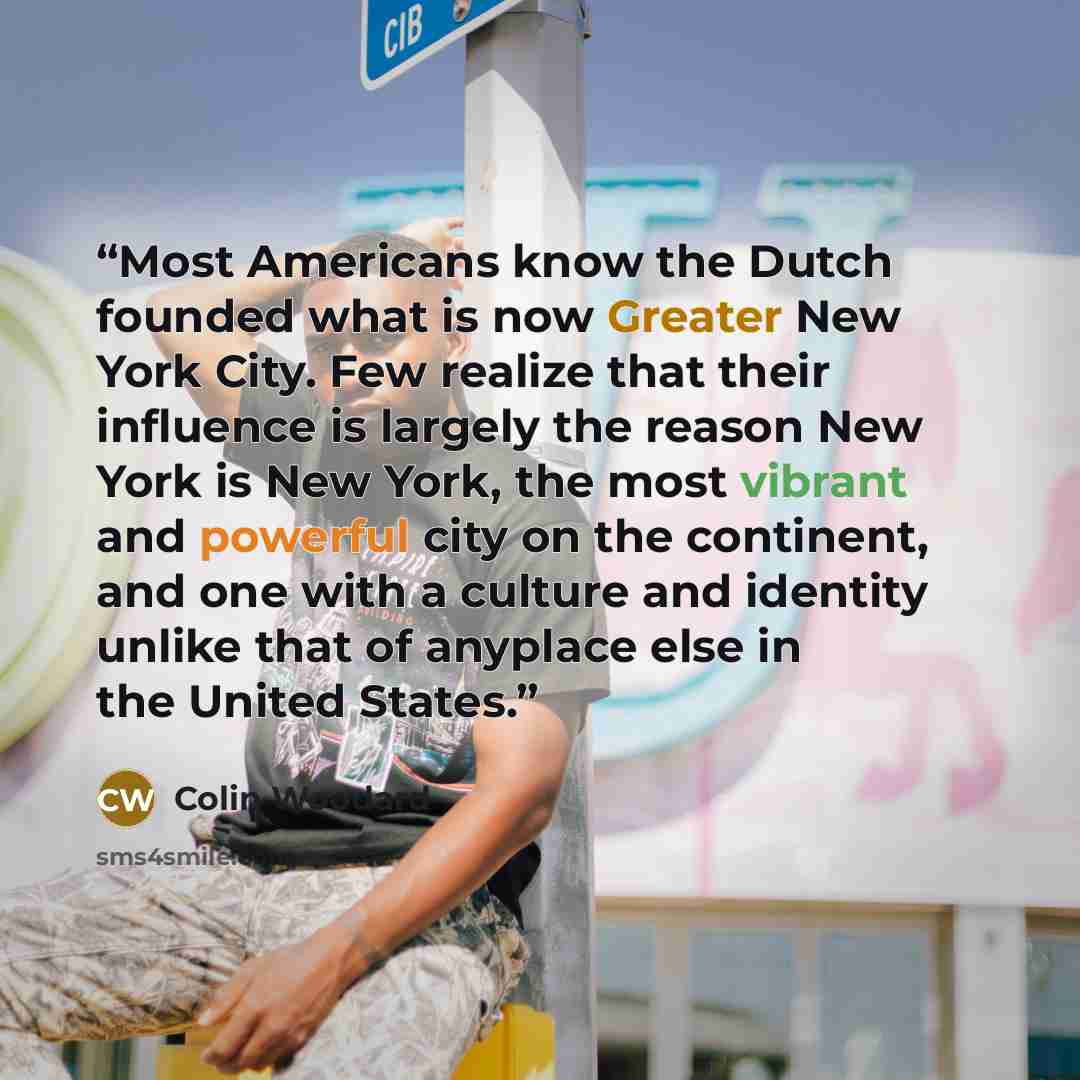 “Most Americans know the Dutch founded what is now Greater New York City. Few realize that their influence is largely the reason New York is New York, the most vibrant and powerful city on the continent, and one with a culture and identity unlike that of anyplace else in the United States.” quote by Colin Woodard