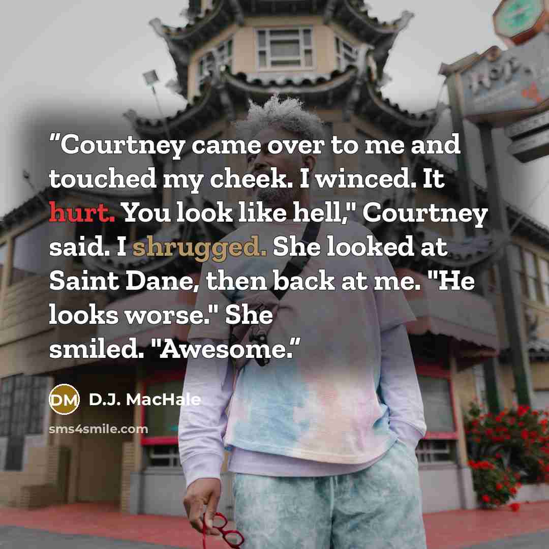 “Courtney came over to me and touched my cheek. I winced. It hurt. You look like hell," Courtney said. I shrugged. She looked at Saint Dane, then back at me. "He looks worse." She smiled. "Awesome.” quote by D.J. MacHale