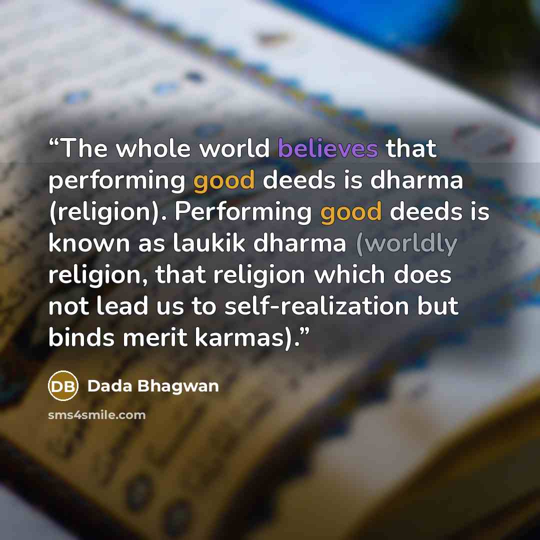 “The whole world believes that performing good deeds is dharma (religion). Performing good deeds is known as laukik dharma (worldly religion, that religion which does not lead us to self-realization but binds merit karmas).” quote by Dada Bhagwan