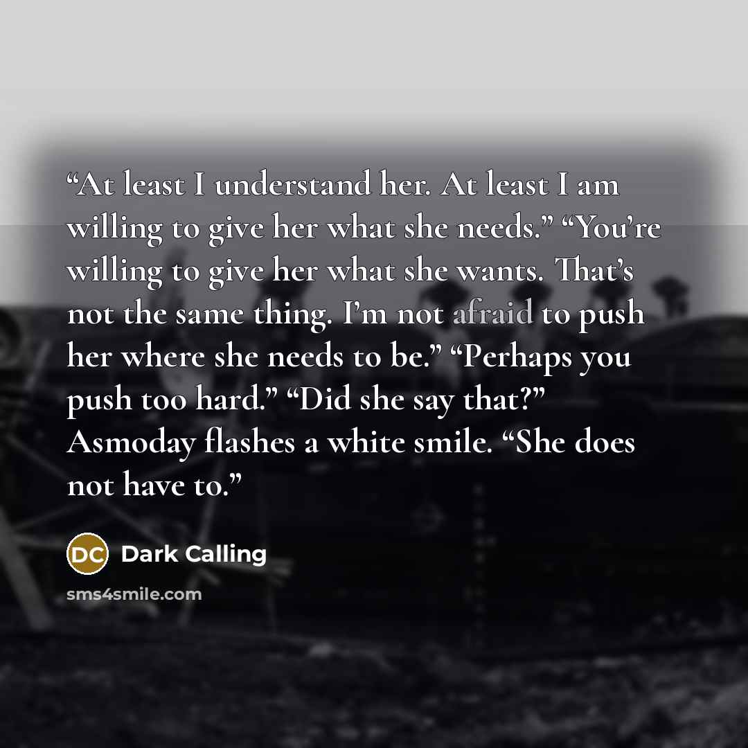 “At least I understand her. At least I am willing to give her what she needs.” “You’re willing to give her what she wants. That’s not the same thing. I’m not afraid to push her where she needs to be.” “Perhaps you push too hard.” “Did she say that?” Asmoday flashes a white smile. “She does not have…” quote by Dark Calling