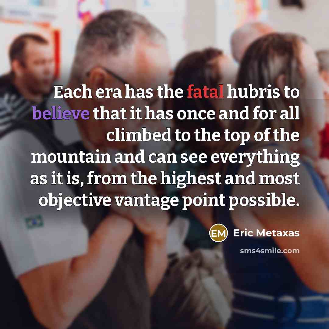 “Each era has the fatal hubris to believe that it…” quote by Eric Metaxas