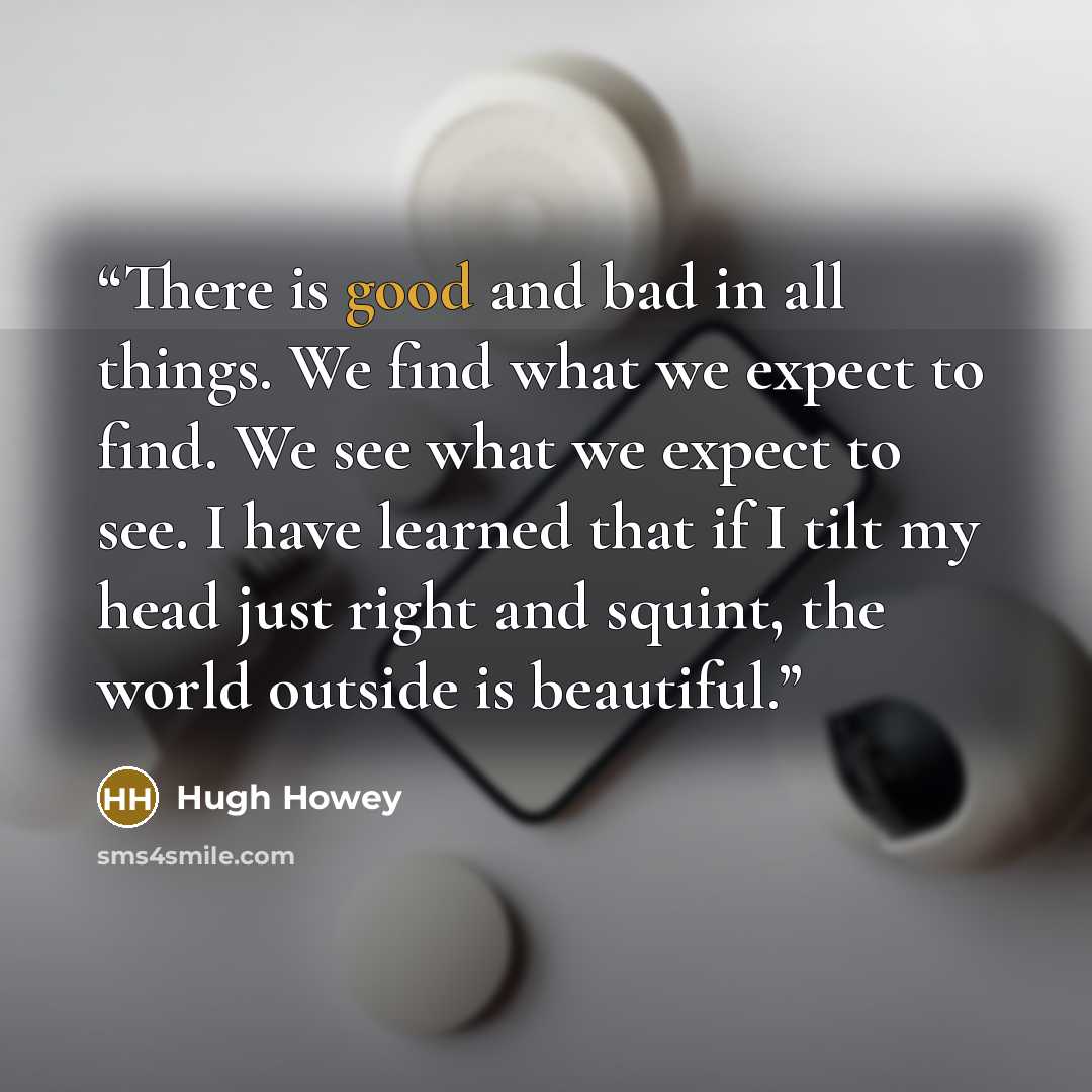 “There is good and bad in all things. We find what we expect to find. We see what we expect to see. I have learned that if I tilt my head just right and squint, the world outside is beautiful.” quote by Hugh Howey