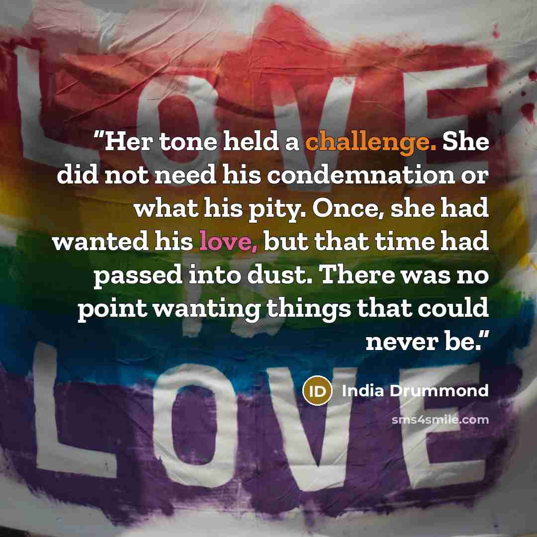 “Her tone held a challenge. She did not need his condemnation or what his pity. Once, she had wanted his love, but that time had passed into dust. There was no point wanting things that could never be.” quote by India Drummond