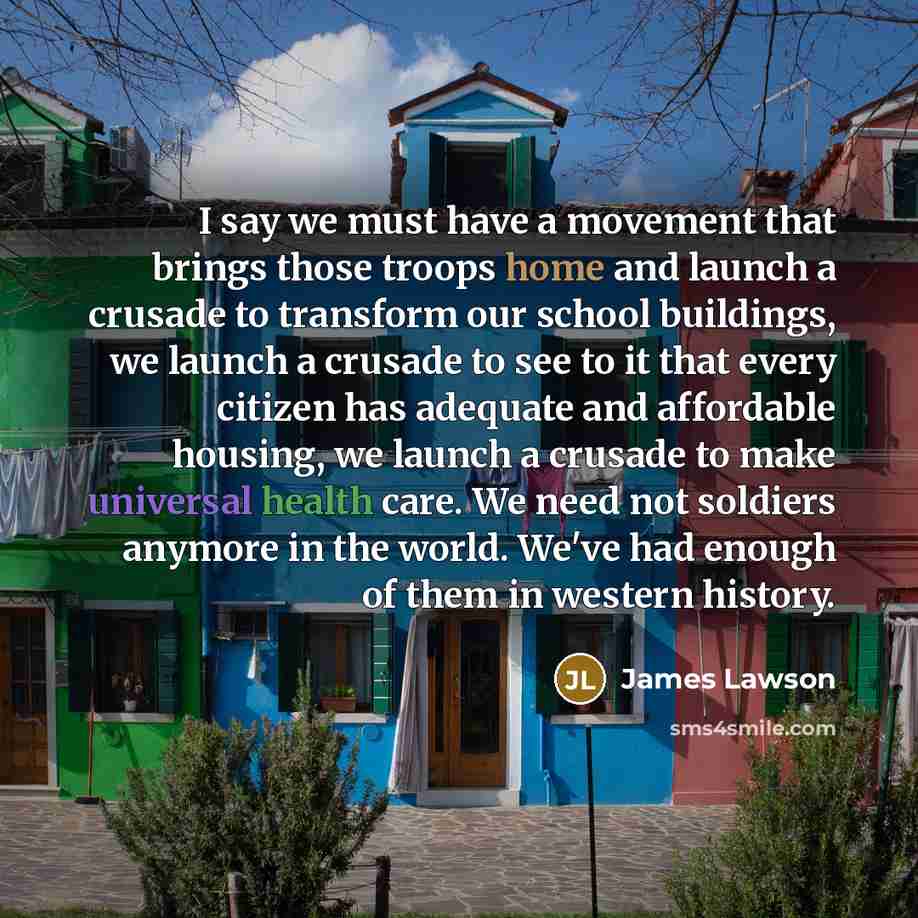“I say we must have a movement that brings those troops home and launch a crusade to transform our school buildings, we launch a crusade to see to it that every citizen has adequate and affordable housing, we launch a crusade to make universal health care. We need not soldiers anymore in the world…” quote by James Lawson