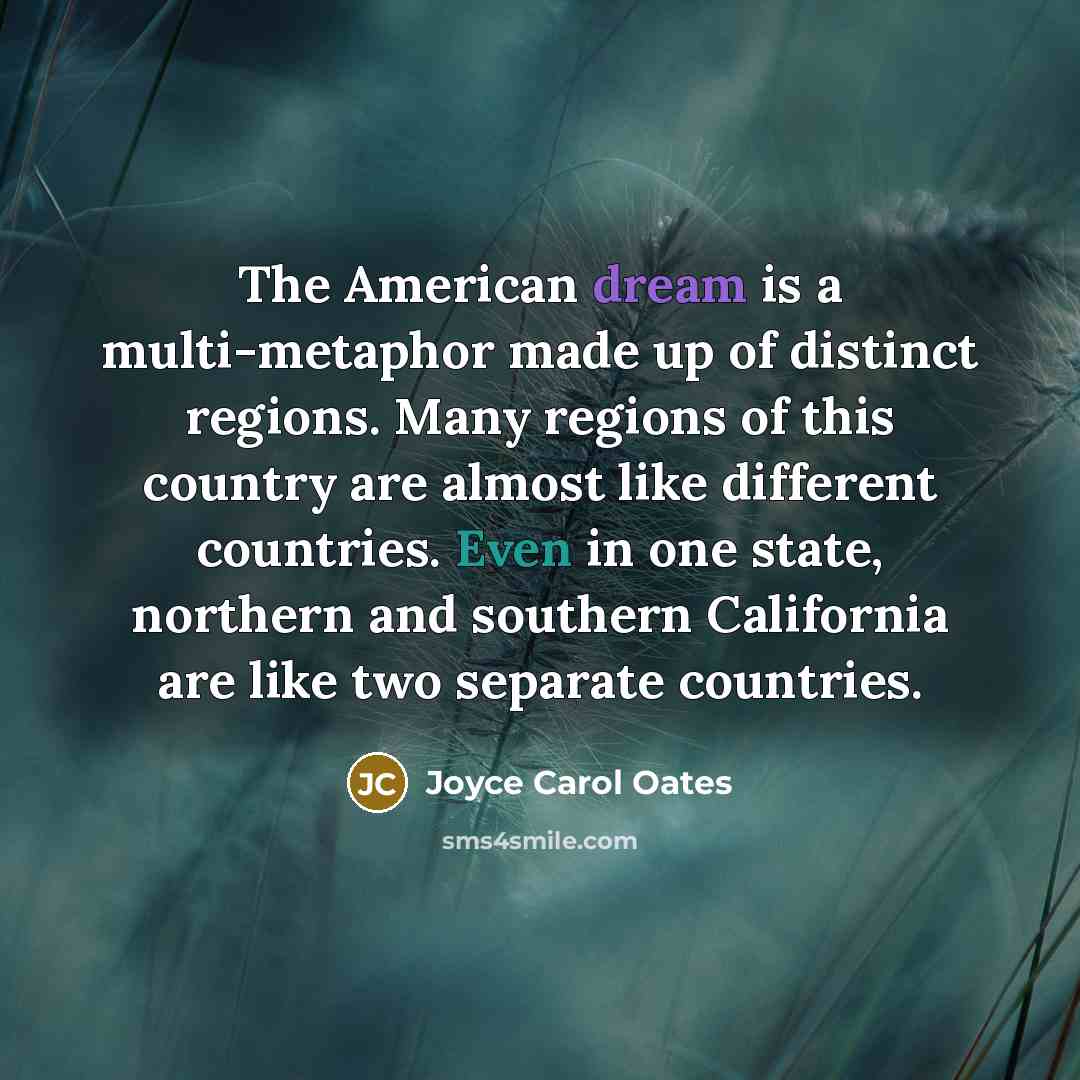 “The American dream is a multi-metaphor made up of distinct regions. Many regions of this country are almost like different countries. Even in one state, northern and southern California are like two separate countries.” quote by Joyce Carol Oates