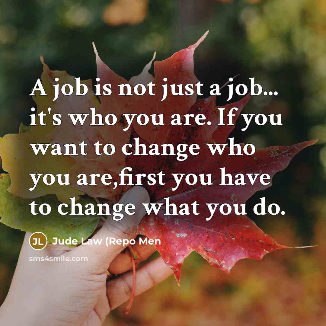 “A job is not just a job... it's who you are. If you want to change who you are,first you have to change what you do.” quote by Jude Law (Repo Men