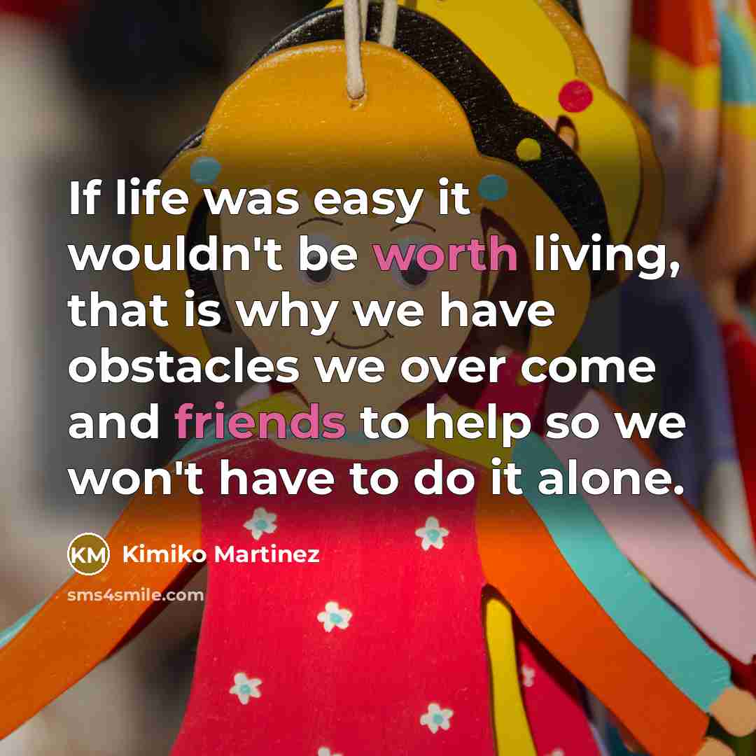 “If life was easy it wouldn't be worth living, that is why we have obstacles we over come and friends to help so we won't have to do it alone.” quote by Kimiko Martinez