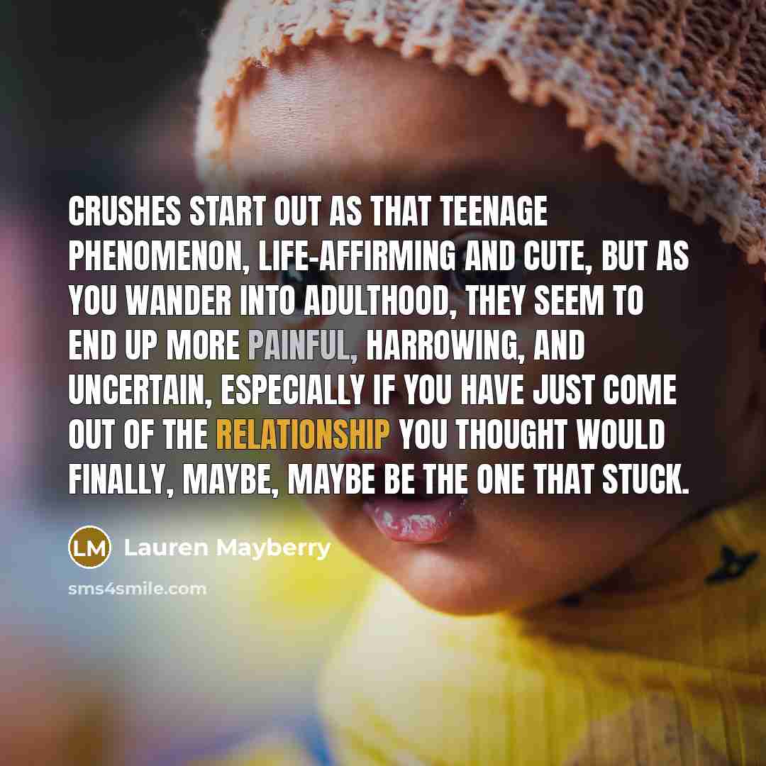“Crushes start out as that teenage phenomenon, life-affirming and cute, but as you wander into adulthood, they seem to end up more painful, harrowing, and uncertain, especially if you have just come out of the relationship you thought would finally, maybe, maybe be the one that stuck.” quote by Lauren Mayberry