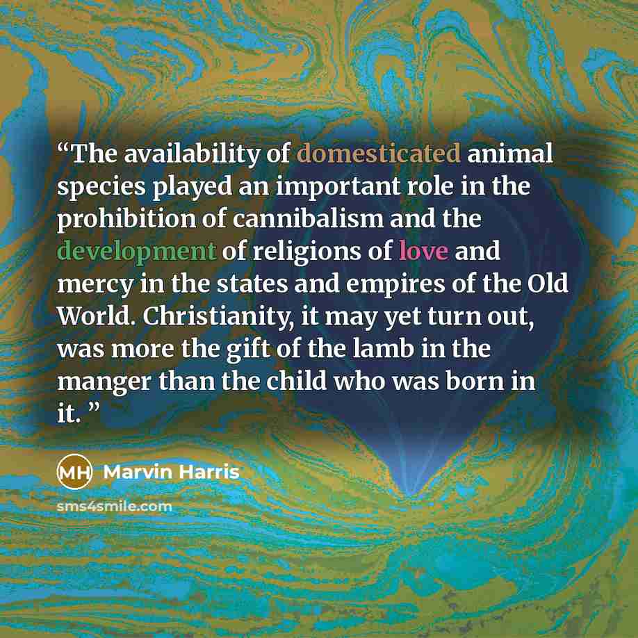 “The availability of domesticated animal species played an important role in the prohibition of cannibalism and the development of religions of love and mercy in the states and empires of the Old World. Christianity, it may yet turn out, was more the gift of the lamb in the manger than the child…” quote by Marvin Harris