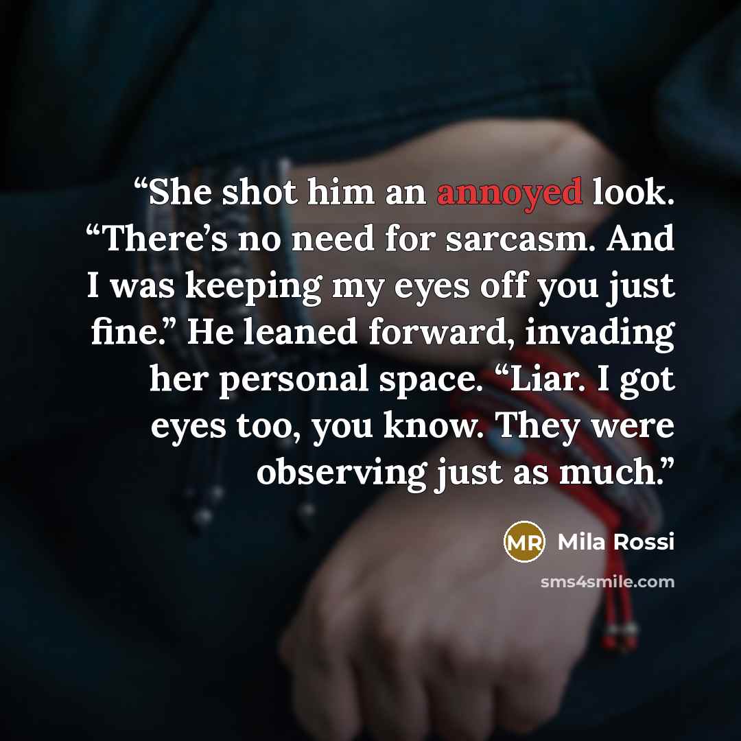 “She shot him an annoyed look. “There’s no need for sarcasm. And I was keeping my eyes off you just fine.” He leaned forward, invading her personal space. “Liar. I got eyes too, you know. They were observing just as much.” quote by Mila Rossi