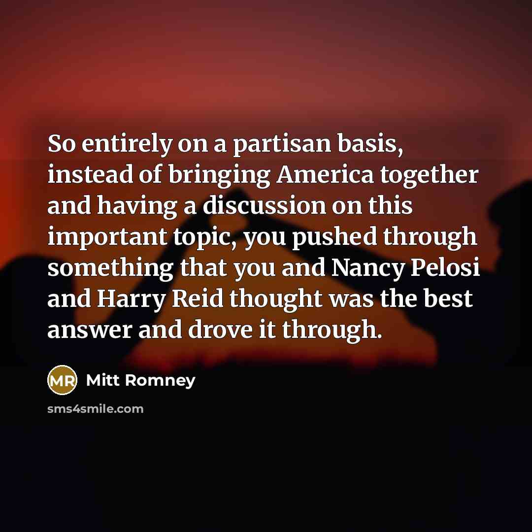 “So entirely on a partisan basis, instead of bringing America together and having a discussion on this important topic, you pushed through something that you and Nancy Pelosi and Harry Reid thought was the best answer and drove it through.” quote by Mitt Romney