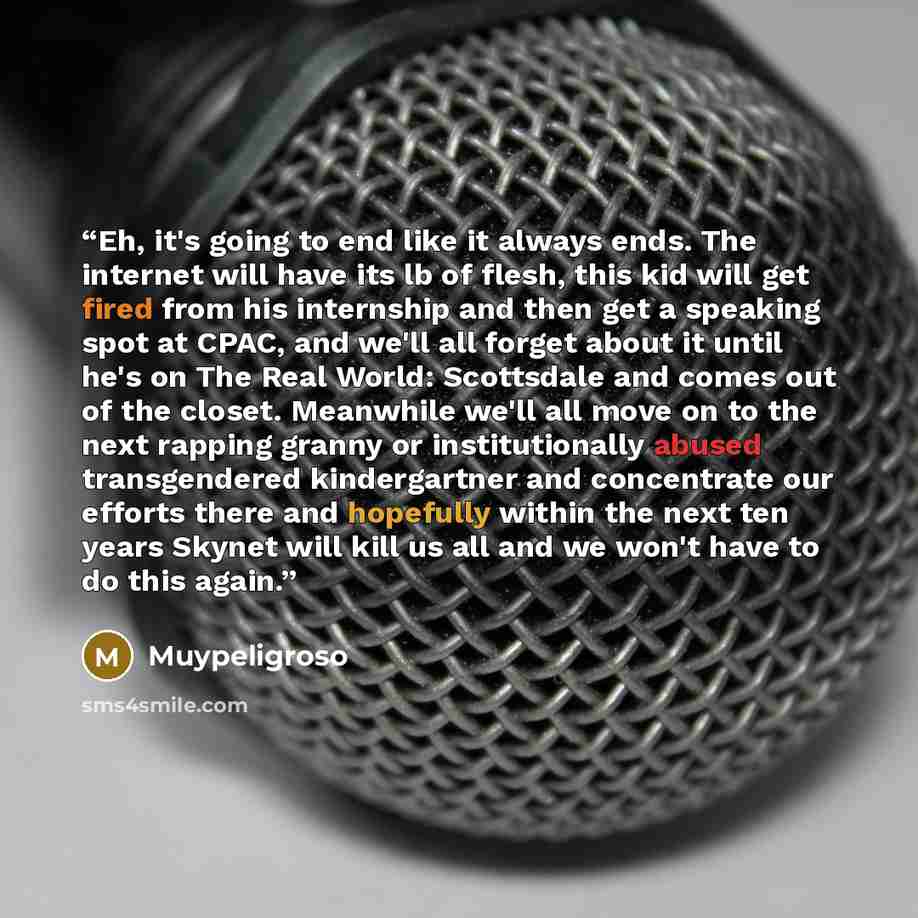 “Eh, it's going to end like it always ends. The internet will have its lb of flesh, this kid will get fired from his internship and then get a speaking spot at CPAC, and we'll all forget about it until he's on The Real World: Scottsdale and comes out of the closet. Meanwhile we'll all move on to…” quote by Muypeligroso