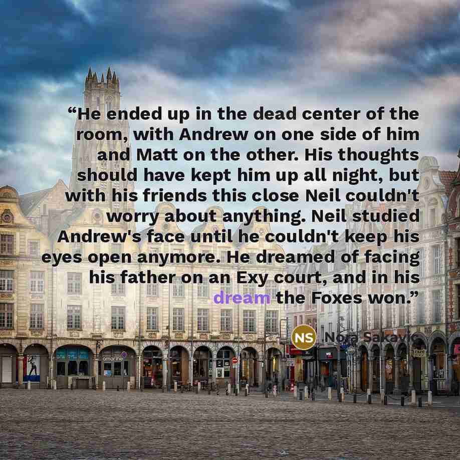 “He ended up in the dead center of the room, with Andrew on one side of him and Matt on the other. His thoughts should have kept him up all night, but with his friends this close Neil couldn't worry about anything. Neil studied Andrew's face until he couldn't keep his eyes open anymore. He dreamed…” quote by Nora Sakavic