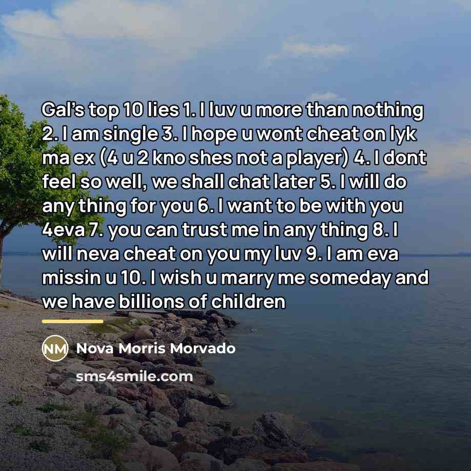 “Gal's top 10 lies 1. I luv u more than nothing 2. I am single 3. I hope u wont cheat on lyk ma ex (4 u 2 kno shes not a player) 4. I dont feel so well, we shall chat later 5. I will do any thing for you 6. I want to be with you 4eva 7. you can trust me in any thing 8. I will neva cheat on you my…” quote by Anonymous