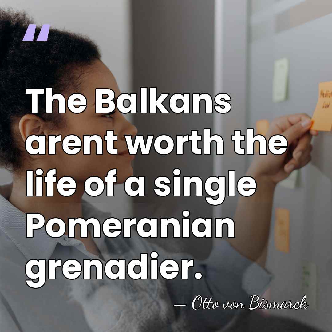 The Balkans arent worth the life of a single Pomeranian grenadier. - Otto von Bismarck