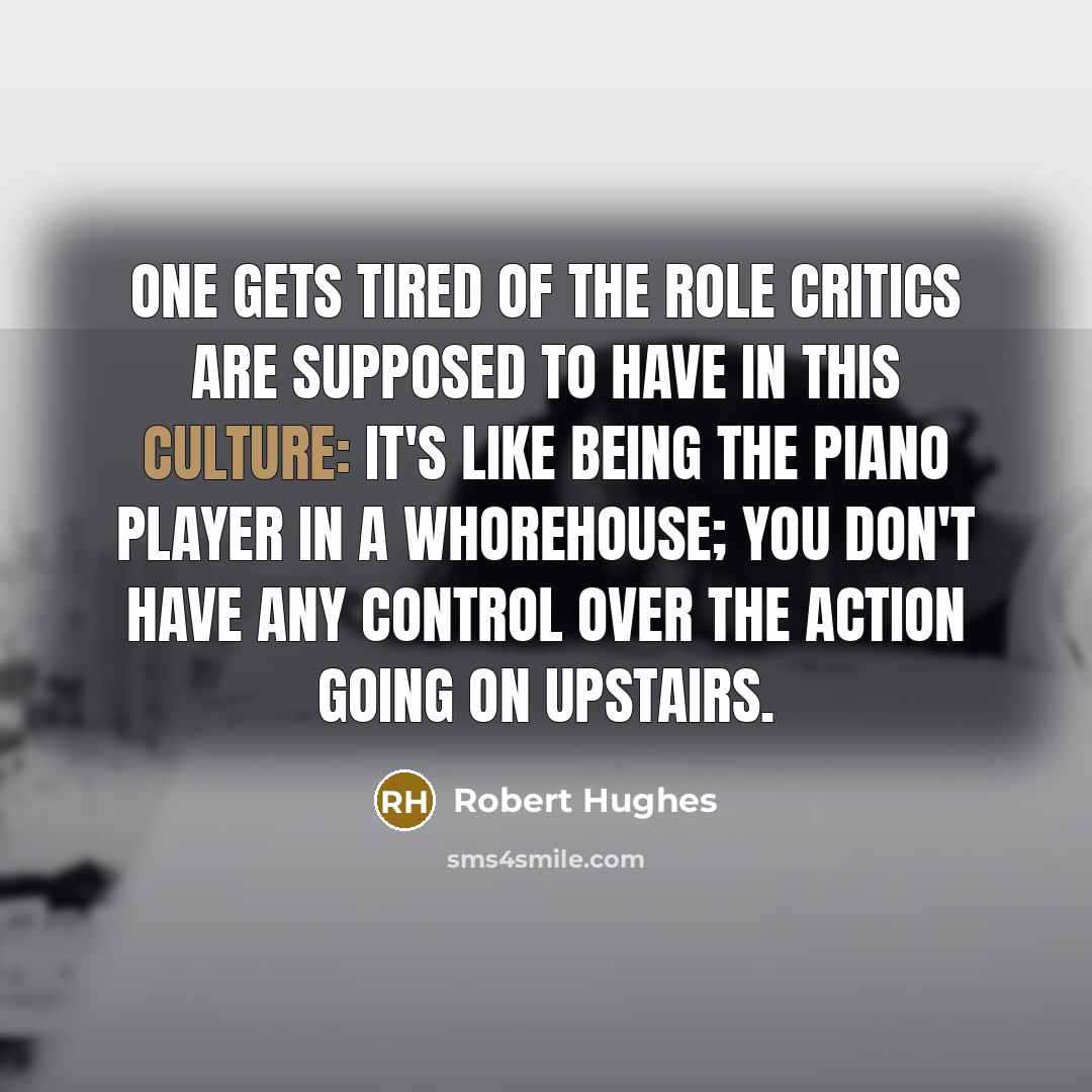 “One gets tired of the role critics are supposed to have in this culture: It's like being the piano player in a whorehouse; you don't have any control over the action going on upstairs.” quote by Robert Hughes
