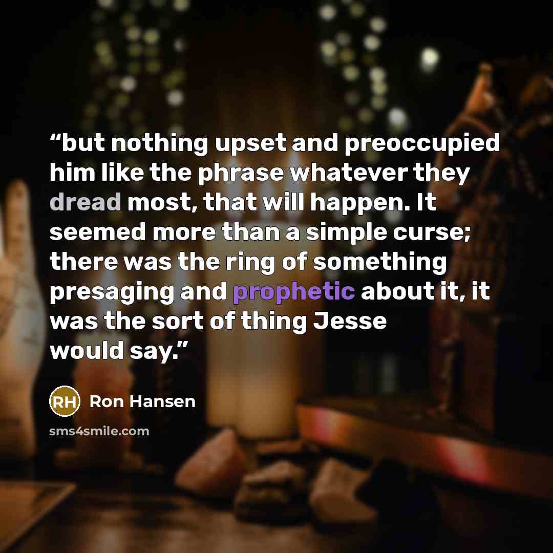 “but nothing upset and preoccupied him like the phrase whatever they dread most, that will happen. It seemed more than a simple curse; there was the ring of something presaging and prophetic about it, it was the sort of thing Jesse would say.” quote by Ron Hansen