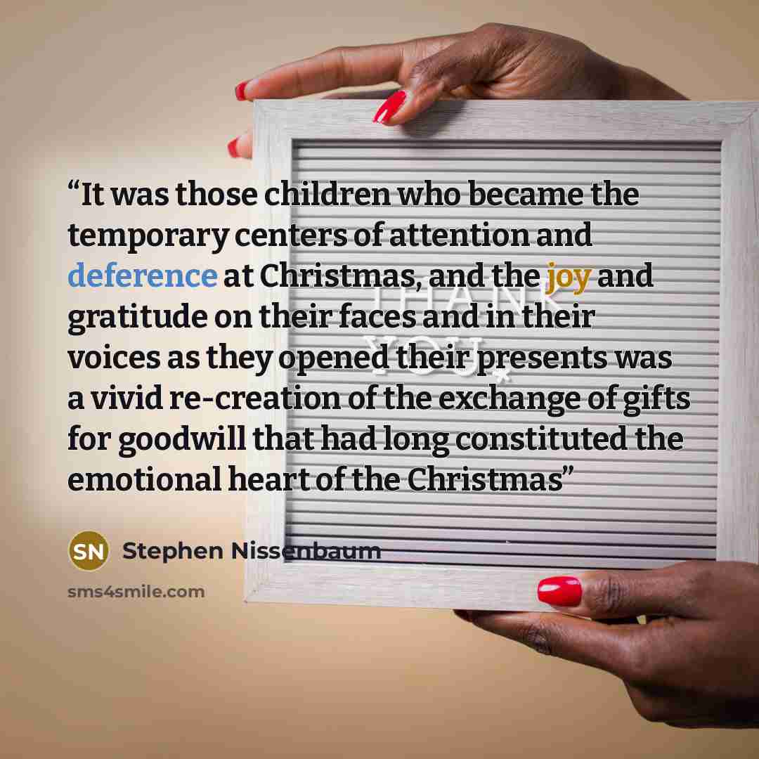 “It was those children who became the temporary centers of attention and deference at Christmas, and the joy and gratitude on their faces and in their voices as they opened their presents was a vivid re-creation of the exchange of gifts for goodwill that had long constituted the emotional heart of…” quote by Stephen Nissenbaum