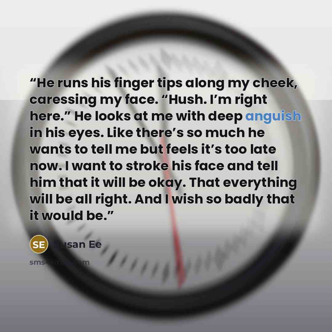 “He runs his finger tips along my cheek, caressing my face. “Hush. I’m right here.” He looks at me with deep anguish in his eyes. Like there’s so much he wants to tell me but feels it’s too late now. I want to stroke his face and tell him that it will be okay. That everything will be all right. And…” quote by Susan Ee